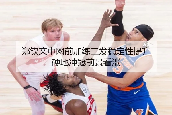 郑钦文中网前加练二发稳定性提升 硬地冲冠前景看涨